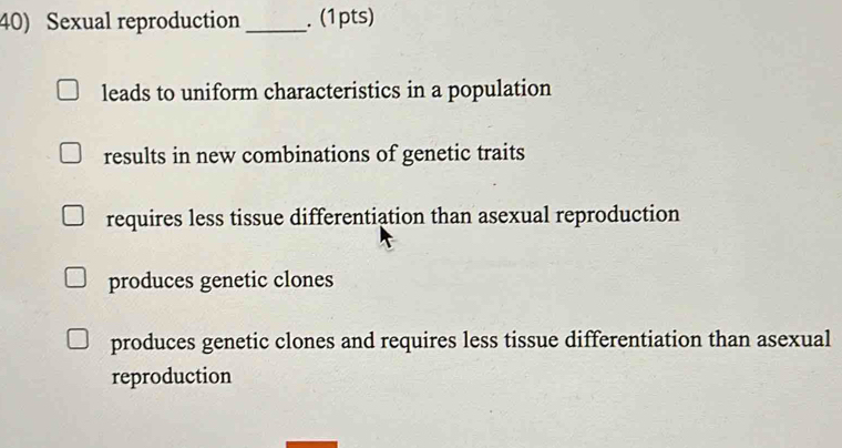 Sexual reproduction_ . (1pts)
leads to uniform characteristics in a population
results in new combinations of genetic traits
requires less tissue differentiation than asexual reproduction
produces genetic clones
produces genetic clones and requires less tissue differentiation than asexual
reproduction