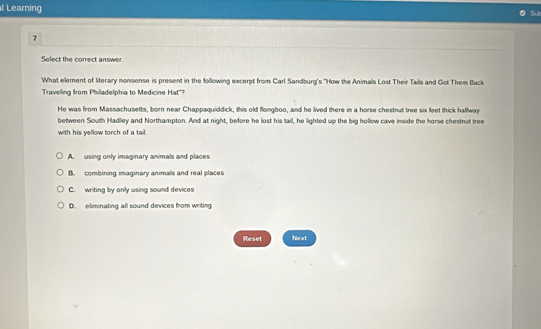 Learning
Sut
7
Select the correct answer.
What element of literary nonsense is present in the following excerpt from Carl Sandburg's 'How the Animals Lost Their Tails and Got Them Back
Traveling from Philadelphia to Medicine Hat''?
He was from Massachusetts, born near Chappaquiddick, this old flongboo, and he lived there in a horse chestnut tree six feet thick halfway
between South Hadley and Northampton. And at night, before he lost his tail, he lighted up the big hollow cave inside the horse chestnut tree
with his yellow torch of a tail.
A. using only imaginary animals and places
B. combining imaginary animals and real places
C. writing by only using sound devices
D. eliminating all sound devices from writing
Reset Next
