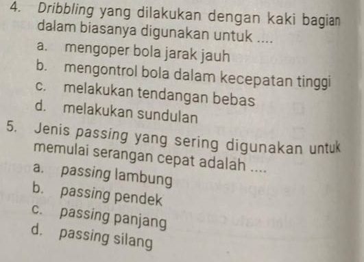 Dribbling yang dilakukan dengan kaki bagian
dalam biasanya digunakan untuk ....
a. mengoper bola jarak jauh
b. mengontrol bola dalam kecepatan tinggi
c. melakukan tendangan bebas
d. melakukan sundulan
5. Jenis passing yang sering digunakan untuk
memulai serangan cepat adalah ....
a. passing lambung
b. passing pendek
c. passing panjang
d. passing silang