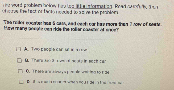 The word problem below has too little information. Read carefully, then
choose the fact or facts needed to solve the problem.
The roller coaster has 6 cars, and each car has more than 1 row of seats.
How many people can ride the roller coaster at once?
A. Two people can sit in a row.
B. There are 3 rows of seats in each car.
C. There are always people waiting to ride.
D. It is much scarier when you ride in the front car.