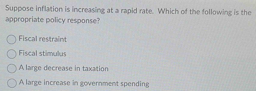 Suppose inflation is increasing at a rapid rate. Which of the following is the
appropriate policy response?
Fiscal restraint
Fiscal stimulus
A large decrease in taxation
A large increase in government spending