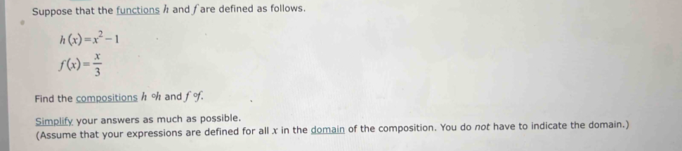 Suppose that the functions h and fare defined as follows.
h(x)=x^2-1
f(x)= x/3 
Find the compositions h % and fo. 
Simplify your answers as much as possible. 
(Assume that your expressions are defined for all x in the domain of the composition. You do not have to indicate the domain.)