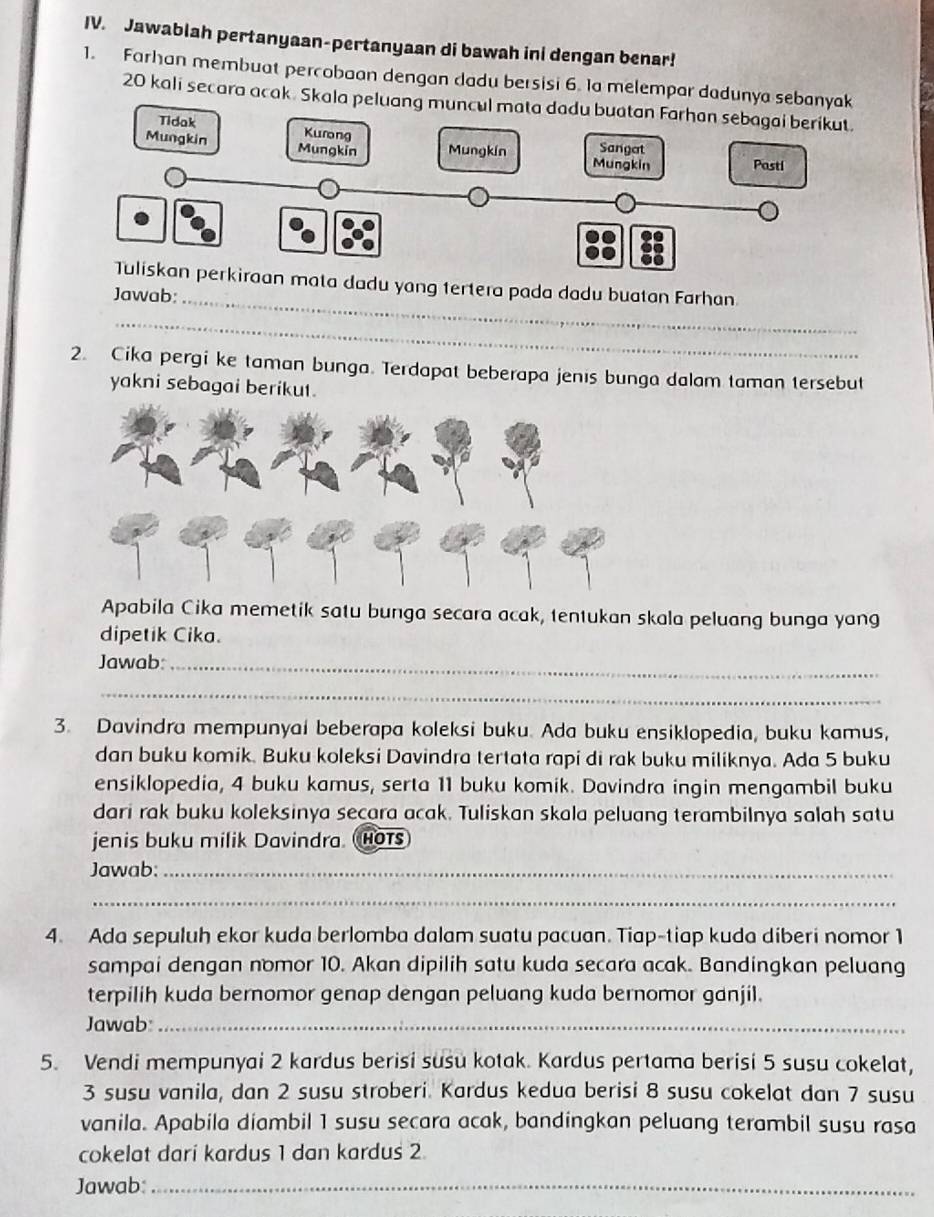 Jawablah pertanyaan-pertanyaan di bawah ini dengan benar!
1. Farhan membuat percobaan dengan dadu bersisi 6. Ia melempar dadunya sebanyak
20 kali secara acak. Skala peluang muncul mat
_
ata dadu yang tertera pada dadu buatan Farhan
Jawab:
_
2. Cika pergi ke taman bunga. Terdapat beberapa jenis bunga dalam taman tersebut
yakni sebagai berikut.
Apabila Cika memetik satu bunga secara acak, tentukan skala peluang bunga yang
dipetik Cika.
Jawab:_
_
3. Davindra mempunyai beberapa koleksi buku. Ada buku ensiklopedia, buku kamus,
dan buku komik. Buku koleksi Davindra tertata rapi di rak buku miliknya. Ada 5 buku
ensiklopedia, 4 buku kamus, serta 11 buku komik. Davindra ingin mengambil buku
dari rak buku koleksinya secara acak. Tuliskan skala peluang terambilnya salah satu
jenis buku milik Davindra. Hots
Jawab:_
_
4. Ada sepuluh ekor kuda berlomba dalam suatu pacuan. Tiap-tiap kuda diberi nomor 1
sampai dengan nomor 10. Akan dipilih satu kuda secara acak. Bandingkan peluang
terpilih kuda bernomor genap dengan peluang kuda bernomor ganjil.
Jawab:_
5. Vendi mempunyai 2 kardus berisi susu kotak. Kardus pertama berisi 5 susu cokelat,
3 susu vanila, dan 2 susu stroberi. Kardus kedua berisi 8 susu cokelat dan 7 susu
vanila. Apabila diambil 1 susu secara acak, bandingkan peluang terambil susu rasa
cokelat dari kardus 1 dan kardus 2
Jawab:_