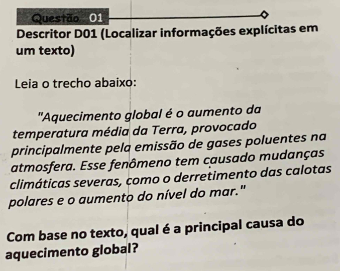 Descritor D01 (Localizar informações explícitas em 
um texto) 
Leia o trecho abaixo: 
"Aquecimento global é o aumento da 
temperatura média da Terra, provocado 
principalmente pela emissão de gases poluentes na 
atmosfera. Esse fenômeno tem causado mudanças 
climáticas severas, como o derretimento das calotas 
polares e o aumento do nível do mar." 
Com base no texto, qual é a principal causa do 
aquecimento global?