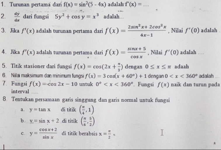 Turunan pertama dari f(x)=sin^2(5-4x) adalah f''(x)=... 
2.  dy/dx  dari fungsi 5y^2+cos y=x^3 adalah... 
3. Jika f'(x) adalah turunan pertama dari f(x)= (2sin^2x+2cos^2x)/4x-1  , Nilai f'(0) adalah . 
4. Jika f'(x) adalah turunan pertama dari f(x)= (sin x+5)/cos x  , Nilai f'(0) adalah .... 
5. Titik stasioner dari fungsi f(x)=cos (2x+ π /3 ) dengan 0≤ x≤ π adaah 
6. Nilai maksimum dan minimum fungsi f(x)=3cos (x+60°)+1 dengan 0 adalah 
7. Fungsi f(x)=cos 2x-10 untuk 0° . Fungsi f(x) naik dan turun pada 
interval .... 
8. Tentukan persamaan garis singgung dan garis normal untuk fungsi 
a. y=tan x di titik ( π /4 ,1)
b y=sin x+2 di titik ( π /6 , 5/2 )
c. y= (cos x+2)/sin x  di titik berabsis x= π /2 