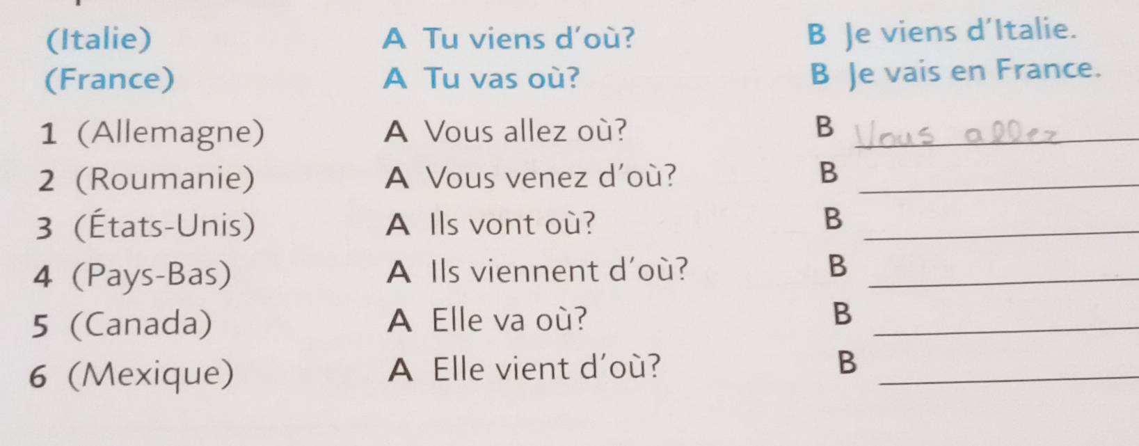 (Italie) A Tu viens d'où?
B Je viens d’Italie.
(France) A Tu vas où? B Je vais en France.
1 (Allemagne) A Vous allez où? B_
2 (Roumanie) A Vous venez d'où? B_
3 (États-Unis) A Ils vont où? B_
4 (Pays-Bas) A Ils viennent d'où? B_
5 (Canada) A Elle va où? B_
6 (Mexique) A Elle vient d'où? B_