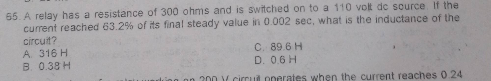 A relay has a resistance of 300 ohms and is switched on to a 110 volt dc source. If the
current reached 63.2% of its final steady value in 0.002 sec, what is the inductance of the
circuit?
C. 89.6 H
A. 316 H
B. 0.38 H
D. 0.6 H
00 V circuit onerates when the current reaches 0.24