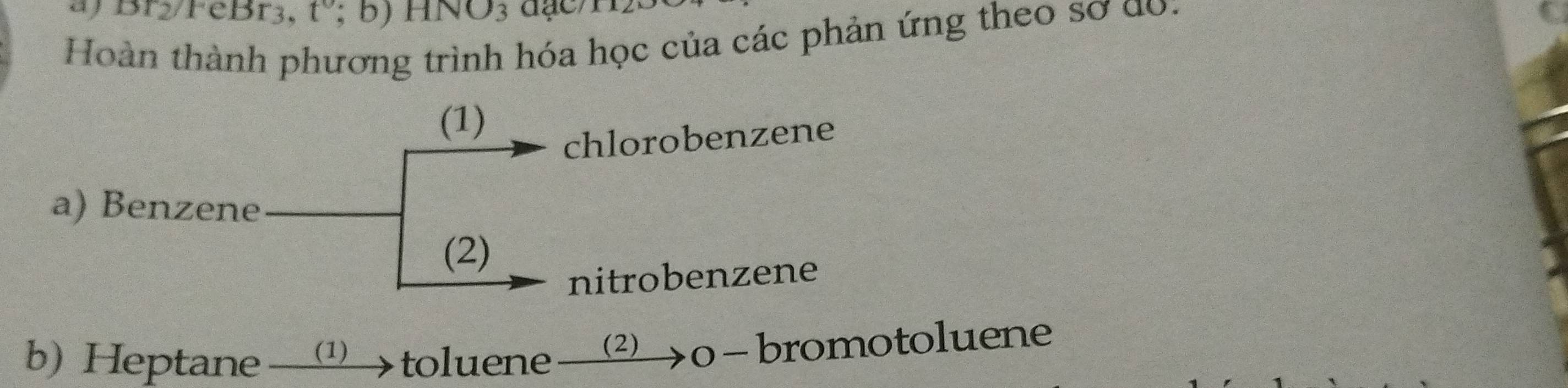 ) Br2/P eBr_3, t';b)HNO_3
Hoàn thành phương trình hóa học của các phản ứng theo sơ do. 
(1) 
chlorobenzene 
a) Benzene 
(2) 
nitrobenzene 
b) Heptane (1) toluene (2) >0 − bromotoluene