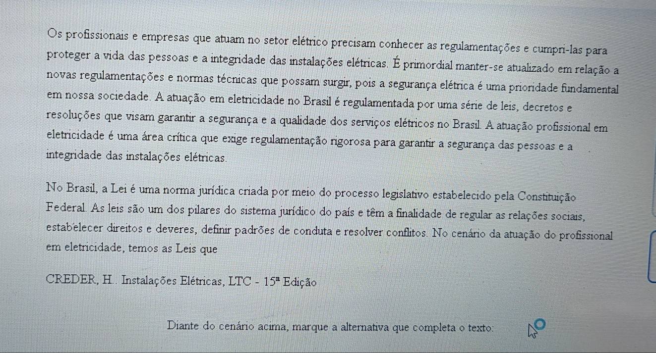 Os profissionais e empresas que atuam no setor elétrico precisam conhecer as regulamentações e cumpri-las para 
proteger a vida das pessoas e a integridade das instalações elétricas. É primordial manter-se atualizado em relação a 
novas regulamentações e normas técnicas que possam surgir, pois a segurança elétrica é uma prioridade fundamental 
em nossa sociedade. A atuação em eletricidade no Brasil é regulamentada por uma série de leis, decretos e 
resoluções que visam garantir a segurança e a qualidade dos serviços elétricos no Brasil. A atuação profissional em 
eletricidade é uma área crítica que exige regulamentação rigorosa para garantir a segurança das pessoas e a 
integridade das instalações elétricas. 
No Brasil, a Lei é uma norma jurídica criada por meio do processo legislativo estabelecido pela Constituição 
Federal. As leis são um dos pilares do sistema jurídico do país e têm a finalidade de regular as relações sociais, 
estabelecer direitos e deveres, definir padrões de conduta e resolver conflitos. No cenário da atuação do profissional 
em eletricidade, temos as Leis que 
CREDER, H.. Instalações Elétricas, LTC-15^aE dição 
Diante do cenário acima, marque a alternativa que completa o texto: