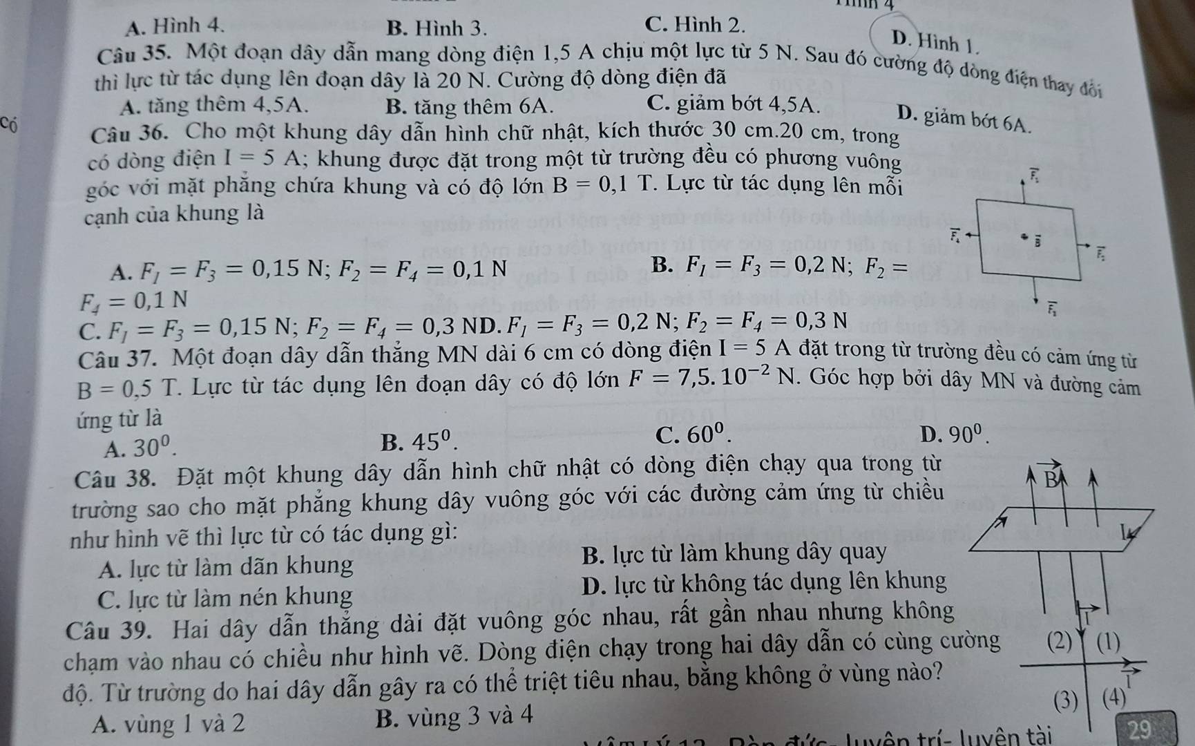 A. Hình 4. B. Hình 3. C. Hình 2.
D. Hình 1.
Câu 35. Một đoạn dây dẫn mang dòng điện 1,5 A chịu một lực từ 5 N. Sau đó cường độ dòng điện thay đổi
thì lực từ tác dụng lên đoạn dây là 20 N. Cường độ dòng điện đã
A. tăng thêm 4,5A. B. tăng thêm 6A. C. giảm bớt 4,5A.
D. giảm bớt 6A.
có Câu 36. Cho một khung dây dẫn hình chữ nhật, kích thước 30 cm.20 cm, trong
có dòng điện I=5A 1; khung được đặt trong một từ trường đều có phương vuông
góc với mặt phăng chứa khung và có độ lớn B=0,1T. Lực từ tác dụng lên mỗi
cạnh của khung là
B.
A. F_1=F_3=0,15N;F_2=F_4=0,1N F_1=F_3=0,2N;F_2=
F_4=0,1N
C. F_1=F_3=0,15N;F_2=F_4=0,3ND ). F_1=F_3=0,2N;F_2=F_4=0,3N
Câu 37. Một đoạn dây dẫn thắng MN dài 6 cm có dòng điện I=5A đặt trong từ trường đều có cảm ứng từ
B=0,5T T. Lực từ tác dụng lên đoạn dây có độ lớn F=7,5.10^(-2)N. Góc hợp bởi dây MN và đường cảm
ứng từ là
A. 30^0.
B. 45^0. C. 60^0. D. 90^0.
Câu 38. Đặt một khung dây dẫn hình chữ nhật có dòng điện chạy qua trong từ
trường sao cho mặt phẳng khung dây vuông góc với các đường cảm ứng từ chiều
B
như hình vẽ thì lực từ có tác dụng gì: 14
A. lực từ làm dãn khung
B. lực từ làm khung dây quay
C. lực từ làm nén khung
D. lực từ không tác dụng lên khung
Câu 39. Hai dây dẫn thẳng dài đặt vuông góc nhau, rất gần nhau nhưng không
chạm vào nhau có chiều như hình vẽ. Dòng điện chạy trong hai dây dẫn có cùng cường (2) (1)
độ. Từ trường do hai dây dẫn gây ra có thể triệt tiêu nhau, bằng không ở vùng nào?
A. vùng 1 và 2 B. vùng 3 và 4 (3) (4)
29