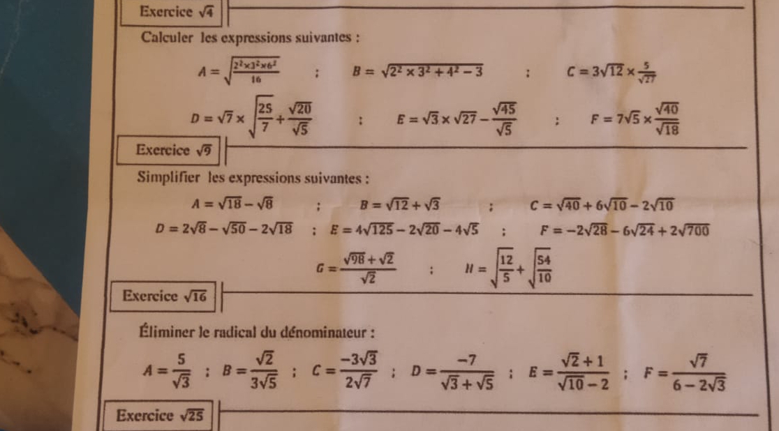 Exercice sqrt(4) 
Calculer les expressions suivantes :
A=sqrt(frac 2^2* 3^2* 6^2)16 B=sqrt(2^2* 3^2+4^2-3) □  : C=3sqrt(12)*  5/sqrt(27) 
D=sqrt(7)* sqrt(frac 25)7+ sqrt(20)/sqrt(5)  : E=sqrt(3)* sqrt(27)- sqrt(45)/sqrt(5) ; F=7sqrt(5)*  sqrt(40)/sqrt(18) 
Exercice sqrt(9)
Simplifier les expressions suivantes :
A=sqrt(18)-sqrt(8) _ 28 B=sqrt(12)+sqrt(3) : frac  C=sqrt(40)+6sqrt(10)-2sqrt(10)
D=2sqrt(8)-sqrt(50)-2sqrt(18); E=4sqrt(125)-2sqrt(20)-4sqrt(5); F=-2sqrt(28)-6sqrt(24)+2sqrt(700)
G= (sqrt(98)+sqrt(2))/sqrt(2) ; H=sqrt(frac 12)5+sqrt(frac 54)10
Exercice sqrt(16)
Éliminer le radical du dénominateur :
A= 5/sqrt(3) ; B= sqrt(2)/3sqrt(5) ; C= (-3sqrt(3))/2sqrt(7) ; D= (-7)/sqrt(3)+sqrt(5) ; E= (sqrt(2)+1)/sqrt(10)-2 ; F= sqrt(7)/6-2sqrt(3) 
Exercice sqrt(25)