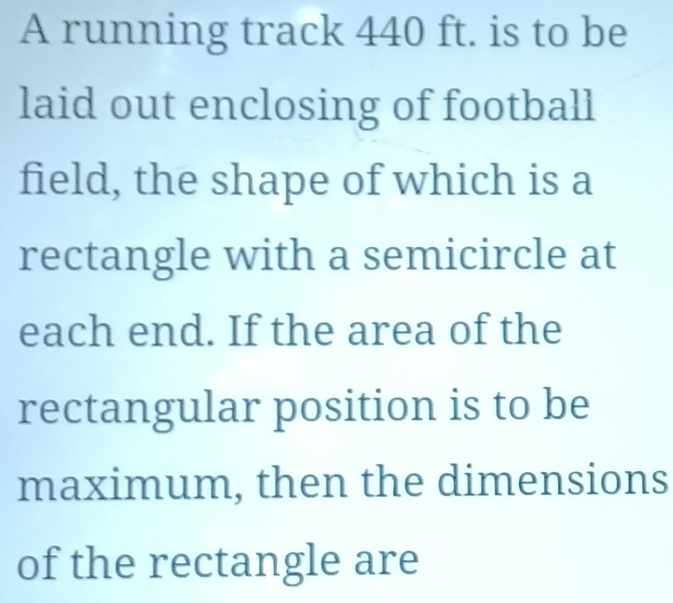 A running track 440 ft. is to be 
laid out enclosing of football 
field, the shape of which is a 
rectangle with a semicircle at 
each end. If the area of the 
rectangular position is to be 
maximum, then the dimensions 
of the rectangle are