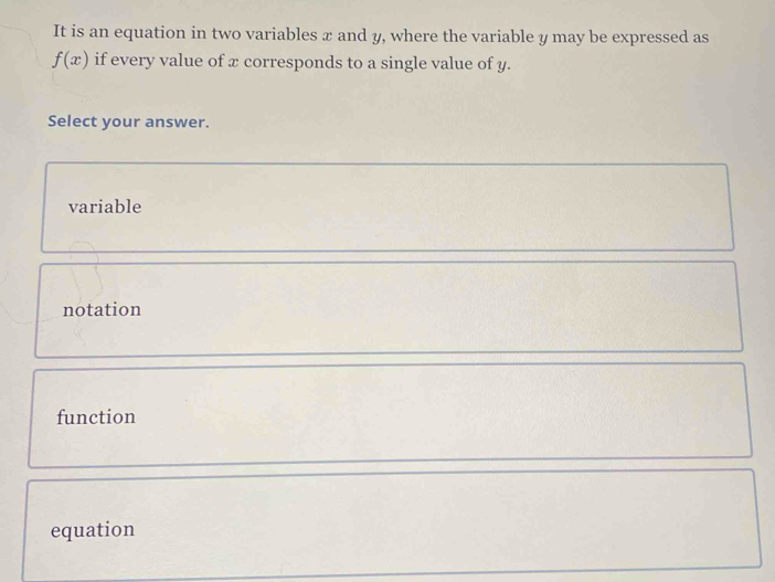 It is an equation in two variables x and y, where the variable y may be expressed as
f(x) if every value of x corresponds to a single value of y.
Select your answer.
variable
notation
function
equation