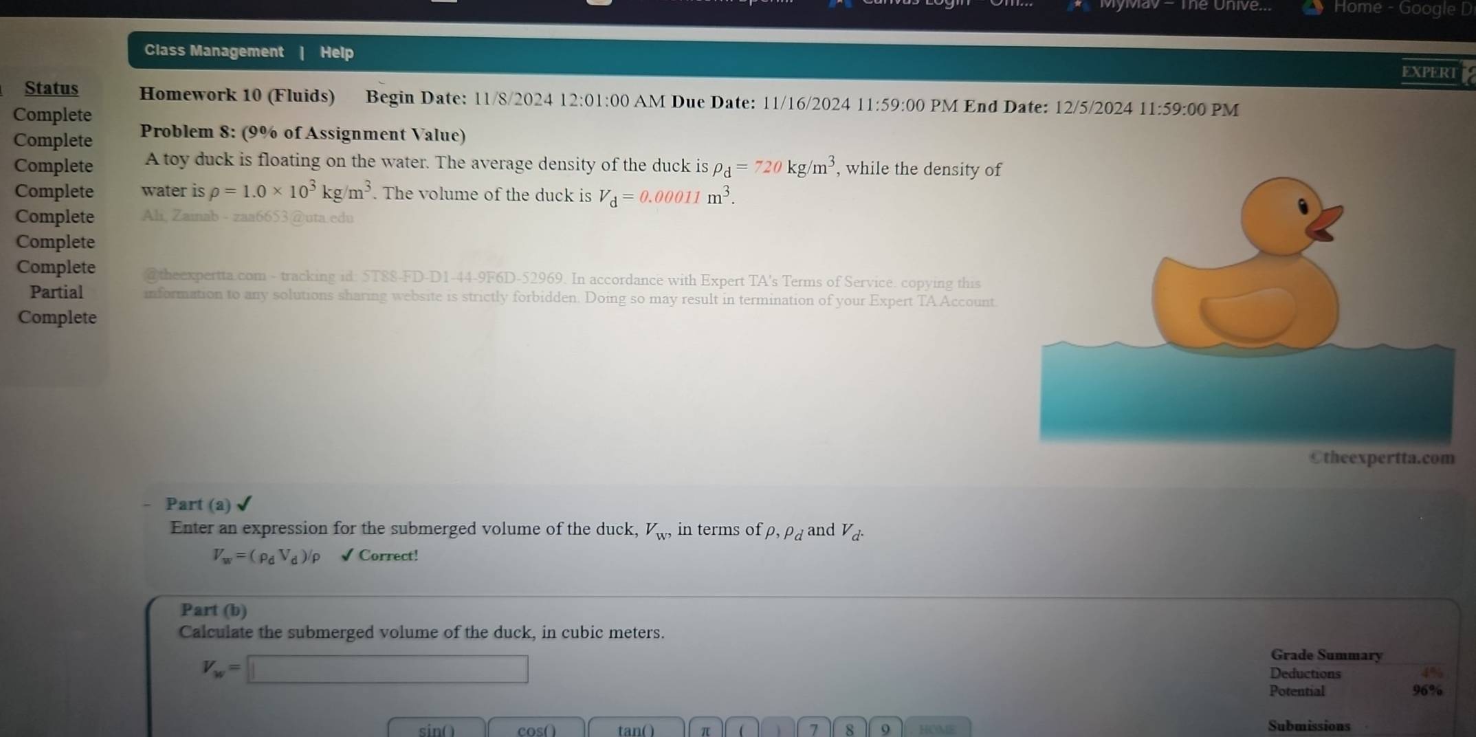 Home Google D 
Class Management | Help EXPERT 
Status Homework 10 (Fluids) Begin Date: 11/8/2024 12:01:00 AM Due Date: 11/16/2024 11:59:00 PM End Date: 12/5/2024 11:59:00 PM 
Complete 
Complete Problem 8: (9% of Assignment Value) 
Complete A toy duck is floating on the water. The average density of the duck is rho _d=720kg/m^3 , while the density of 
Complete water is rho =1.0* 10^3kg/m^3. The volume of the duck is V_d=0.00011m^3. 
Complete Ali, Zainab - zaa6653@uta edu 
Complete 
Complete @theexpertta.com - tracking id: 5T88-FD-D1-44-9F6D-52969. In accordance with Expert TA's Terms of Service. copying this 
Partial information to any solutions sharing website is strictly forbidden. Doing so may result in termination of your Expert TA Account 
Complete 
Otheexpertta.com 
Part (a) 
Enter an expression for the submerged volume of the duck, V_W, in terms of rho , rho _d and V_d.
V_w=(rho _dV_d)/rho √ Correct! 
Part (b) 
Calculate the submerged volume of the duck, in cubic meters.
V_w=□
Grade Summary 
Deductions 
Potential 96%
sin() cos( ) tan( ) π 1 j 7 8 9 HOME 
Submissions