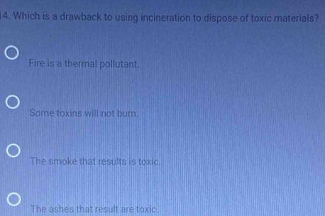 Which is a drawback to using incineration to dispose of toxic materials?
Fire is a thermal pollutant.
Some toxins will not burn.
The smoke that results is toxic.
The ashes that result are toxic.