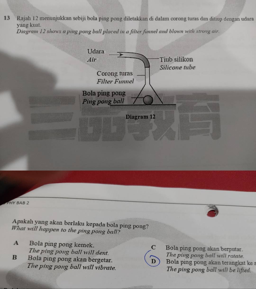 Rajah 12 menunjukkan sebiji bola ping pong diletakkan di dalam corong turas dan ditiup dengan udara
yang kuat.
Diagram 12 shows a ping pong ball placed in a filter funnel and blown with strong air.
Udara
Air Tiub silikon
Silicone tube
Corong turas
Filter Funnel
Bola ping pong
Ping pong ball
Diagram 12
PHY BAB 2
Apakah yang akan berlaku kepada bola ping pong?
What will happen to the ping pong ball?
A Bola ping pong kemek. C Bola ping pong akan berputar.
The ping pong ball will dent. The ping pong ball will rotate.
B Bola ping pong akan bergetar. DBola ping pong akan terangkat ke a
The ping pong ball will vibrate. The ping pong ball will be lifted.