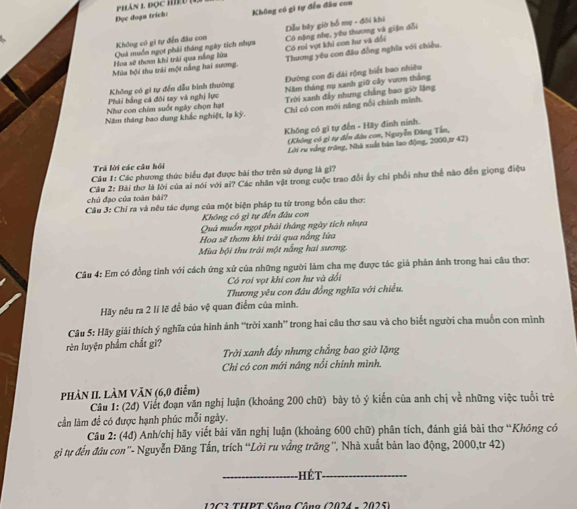 Phân 1 đọc Hệu (4,
Không có gì tự đến đầu con
Đọc đoạn trích:
Không có gi tự đến đâu con Dẫu bây giờ bố mẹ - đôi khi
Quả muốn ngọt phải tháng ngày tích nhựa Côó nặng nhẹ, yêu thương và giận dổi
Có roi vợt khi con hư và dối
Mùa bội thu trải một nắng hai sương. Thương yêu con đầu đồng nghĩa với chiều,
Hoa sẽ thơm khi trải qua nắng lữa
Không có gì tự đến dẫu bình thường Đường con đi dài rộng biết bao nhiêu
Phải bằng cả đôi tay và nghị lực Năm tháng nụ xanh giữ cây vươn thắng
Như con chim suốt ngày chọn hạt Trời xanh đấy nhưng chẳng bao giờ lặng
Năm tháng bao dung khắc nghiệt, lạ kỳ. Chỉ có con mới nâng nổi chính mình.
Không có gì tự đến - Hãy đinh ninh.
(Không có gi tự đến đầu con, Nguyễn Đăng Tần,
Lời ru vẳng trăng, Nhà xuất bán lao động, 2000,tr 42)
Trã lời các câu hỏi
Câu 1: Các phương thức biểu đạt được bài thơ trên sử dụng là gì?
Câu 2: Bài thơ là lời của ai nói với ai? Các nhân vật trong cuộc trao đổi ấy chi phối như thể nào đến giọng điệu
chủ đạo của toàn bài?
Câu 3: Chi ra và nêu tác dụng của một biện pháp tu từ trong bốn câu thơ:
Không có gì tự đến đầu con
Quả muốn ngọt phải tháng ngày tích nhựa
Hoa sẽ thơm khi trải qua nắng lửa
Mùa bội thu trải một nắng hai sương.
Câu 4: Em có đồng tình với cách ứng xử của những người làm cha mẹ được tác giả phản ánh trong hai câu thơ:
Có roi vọt khi con hư và dổi
Thương yêu con đâu đồng nghĩa với chiều.
Hãy nêu ra 2 lí lẽ để bảo vệ quan điểm của mình.
Câu 5: Hãy giải thích ý nghĩa của hình ảnh “trời xanh” trong hai câu thơ sau và cho biết người cha muốn con mình
rèn luyện phẩm chất gì?
Trời xanh đẩy nhưng chắng bao giờ lặng
Chi có con mới nâng nổi chính mình.
PHÀN II. LÀM VăN (6,0 điễm)
Câu 1: (2đ) Viết đoạn văn nghị luận (khoảng 200 chữ) bày tỏ ý kiến của anh chị về những việc tuổi trẻ
cần làm để có được hạnh phúc mỗi ngày.
Câu 2: (4đ) Anh/chị hãy viết bài văn nghị luận (khoảng 600 chữ) phân tích, đánh giá bài thơ “Không có
gì tự đến đâu con'- Nguyễn Đăng Tấn, trích “Lời ru vầng trăng”, Nhà xuất bản lao động, 2000,tr 42)
_Hết_
12C3 THPT Sông Công (2024 - 2025)