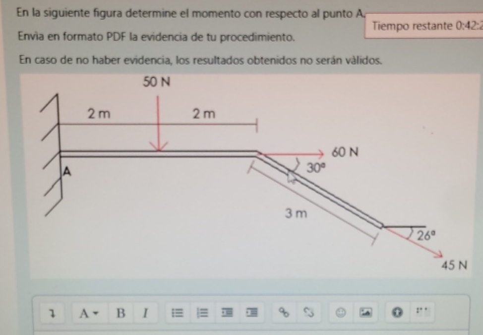 En la siguiente figura determine el momento con respecto al punto A,
Tiempo restante 0:42:
Envía en formato PDF la evidencia de tu procedimiento.
En caso de no haber evidencia, los resultados obtenidos no serán válidos.
1 A B I
t^(**)