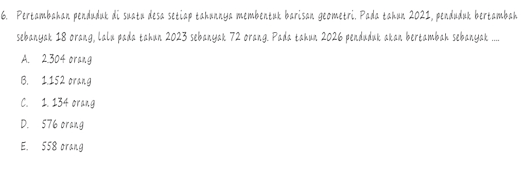 Pertambahan penduduk di suatu desa setiap tahunnya membentuk barisan geometri. Pada tahun 2021, penduduk bertambah
sebanyak 18 orang, lalu pada tahun 2023 sebanyak 72 orang. Pada tahun 2026 penduduk akan bertambah sebanyak .....
A. 2.304 orang
B. 1.152 orang
C. 1. 134 orang
D. 576 orang
E. 558 orang