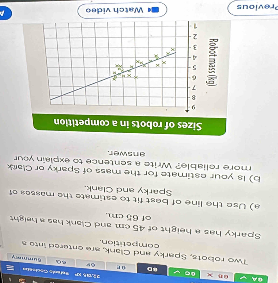 6A 6B × 6C 6E
22, 135 XP Rafaelo Cocioaba 
6D 
6 F 6G Summary 
Two robots, Sparky and Clank, are entered into a 
competition. 
Sparky has a height of 45 cm and Clank has a height 
of 65 cm. 
a) Use the line of best fit to estimate the masses of 
Sparky and Clank. 
b) Is your estimate for the mass of Sparky or Clark 
more reliable? Write a sentence to explain your 
answer. 
Sizes of robots in a competition
9
8
7
6
× × ×
X a
5 × X Xx
X
4
X
X
3 ×
2
1 
Previous Watch video a