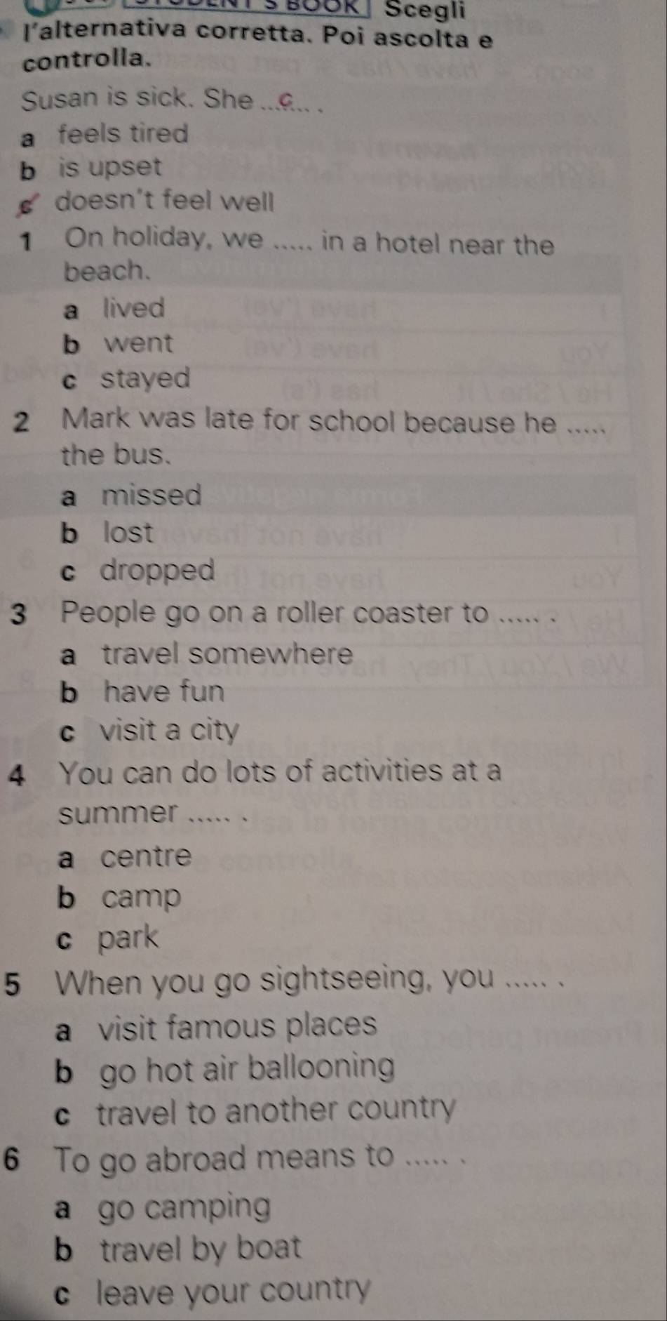 NT S BOOK| Scegli
l'alternativa corretta. Poi ascolta e
controlla.
Susan is sick. She ....... .
a feels tired
b is upset
doesn’t feel well
1 On holiday, we ..... in a hotel near the
beach.
a lived
b went
c stayed
2 Mark was late for school because he .....
the bus.
a missed
b lost
c dropped
3 People go on a roller coaster to ..... .
a travel somewhere
b have fun
c visit a city
4 You can do lots of activities at a
summer ..... .
a centre
b camp
c park
5 When you go sightseeing, you ..... .
a visit famous places
b go hot air ballooning
c travel to another country 
6 To go abroad means to ..... .
a go camping
b travel by boat
c leave your country