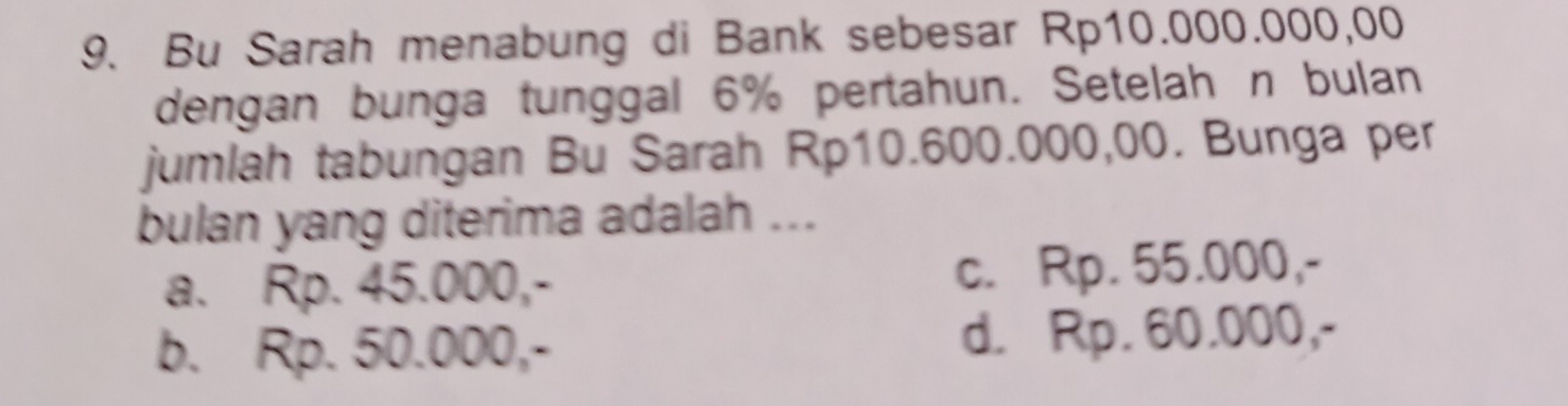 Bu Sarah menabung di Bank sebesar Rp10.000.000,00
dengan bunga tunggal 6% pertahun. Setelah n bulan
jumlah tabungan Bu Sarah Rp10.600.000,00. Bunga per
bulan yang diterima adalah ...
a. Rp. 45.000,- c. Rp. 55.000,-
b. Rp. 50.000,- d. Rp. 60.000,-