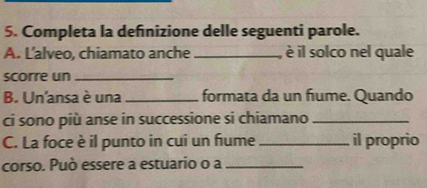 Completa la definizione delle seguenti parole. 
A. Lalveo, chiamato anche _è il solco nel quale 
scorre un_ 
B. Un'ansa è una _formata da un fiume. Quando 
ci sono più anse in successione si chiamano_ 
C. La foce è il punto in cui un fiume _il proprio 
corso. Può essere a estuario o a_