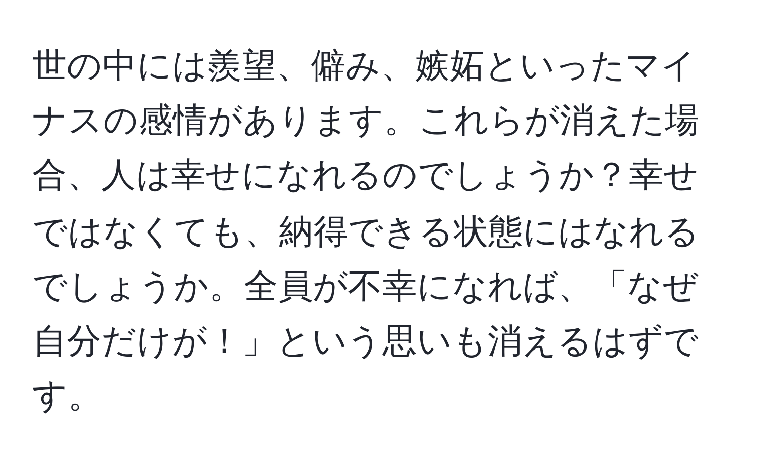 世の中には羨望、僻み、嫉妬といったマイナスの感情があります。これらが消えた場合、人は幸せになれるのでしょうか？幸せではなくても、納得できる状態にはなれるでしょうか。全員が不幸になれば、「なぜ自分だけが！」という思いも消えるはずです。