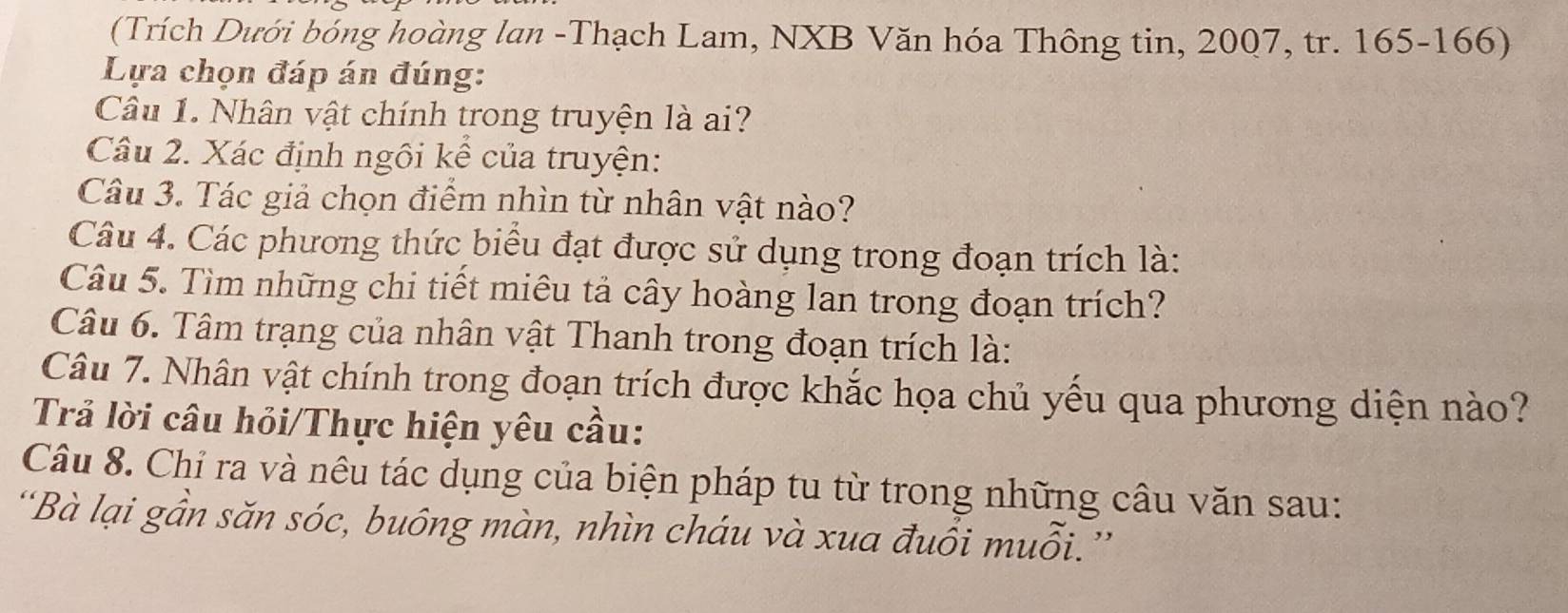 (Trích Dưới bóng hoàng lan -Thạch Lam, NXB Văn hóa Thông tin, 2007, tr. 165 - 166) 
Lựa chọn đáp án đúng: 
Câu 1. Nhân vật chính trong truyện là ai? 
Câu 2. Xác định ngôi kể của truyện: 
Câu 3. Tác giả chọn điểm nhìn từ nhân vật nào? 
Câu 4. Các phương thức biểu đạt được sử dụng trong đoạn trích là: 
Câu 5. Tìm những chi tiết miêu tả cây hoàng lan trong đoạn trích? 
Câu 6. Tâm trạng của nhân vật Thanh trong đoạn trích là: 
Câu 7. Nhân vật chính trong đoạn trích được khắc họa chủ yếu qua phương diện nào? 
Trả lời câu hỏi/Thực hiện yêu cầu: 
Câu 8. Chỉ ra và nêu tác dụng của biện pháp tu từ trong những câu văn sau: 
'Bà lại gần săn sóc, buông màn, nhìn cháu và xua đuổi muỗi.''