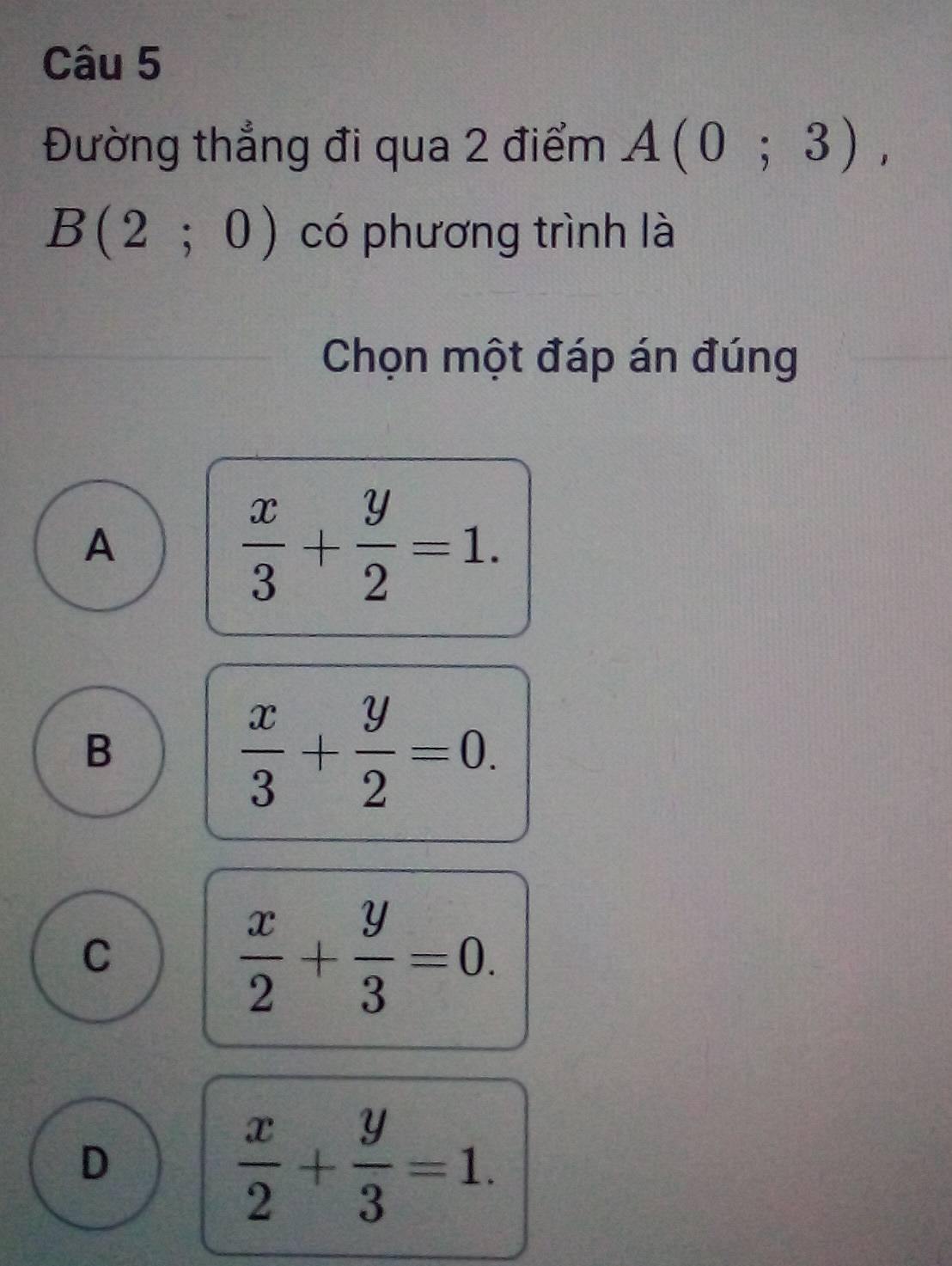 Đường thẳng đi qua 2 điểm A(0;3),
B(2;0) có phương trình là
Chọn một đáp án đúng
A
 x/3 + y/2 =1.
B
 x/3 + y/2 =0.
C
 x/2 + y/3 =0.
D
 x/2 + y/3 =1.