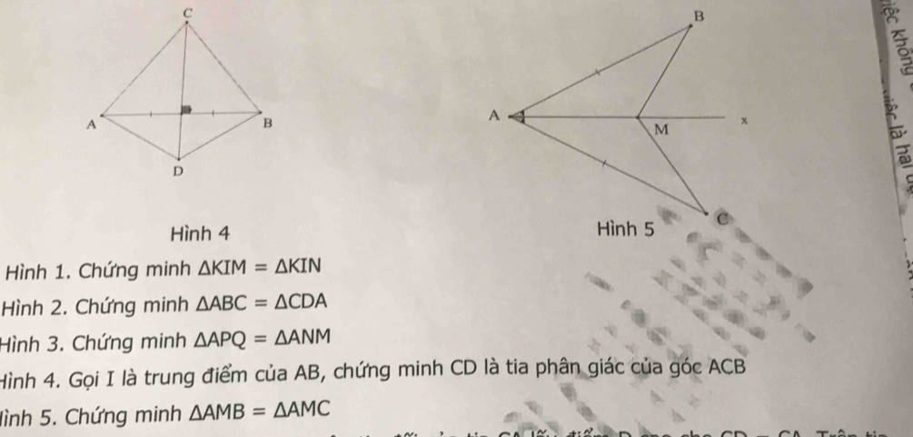 Hình 4 
Hình 1. Chứng minh △ KIM=△ KIN
Hình 2. Chứng minh △ ABC=△ CDA
Hình 3. Chứng minh △ APQ=△ ANM
Hình 4. Gọi I là trung điểm của AB, chứng minh CD là tia phân giác của góc ACB
lình 5. Chứng minh △ AMB=△ AMC