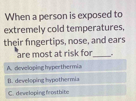 When a person is exposed to
extremely cold temperatures,
their fngertips, nose, and ears
are most at risk for _.
A. developing hyperthermia
B. developing hypothermia
C. developing frostbite