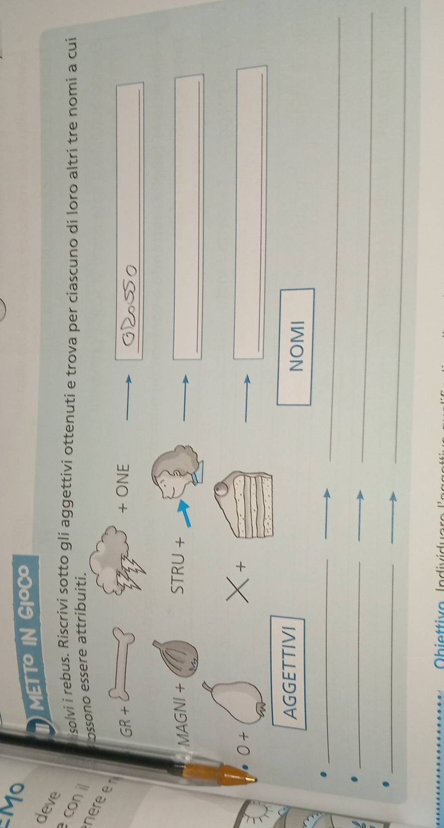 METTO IN GIOCO 
deve 
co isolvi i rebus. Riscrivi sotto gli aggettivi ottenuti e trova per ciascuno di loro altri tre nomi a cui 
ossono essere attribuiti. 
_ 
n GR+ 
+ ONE 
_ 
MAGNI+ 
STRU+ 
_ 
0+ 
* + 
AGGETTIVI NOMI 
_ 
_ 
_ 
_ 
_ 
_