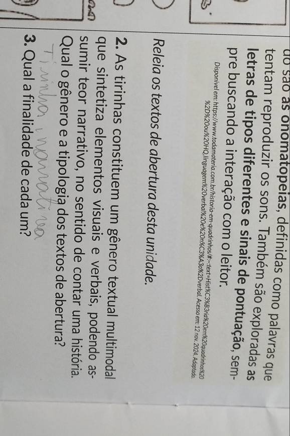 do são as onomatopeias, definidas como palavras que 
tentam reproduzir os sons. Também são exploradas as 
letras de tipos diferentes e sinais de pontuação, sem- 
pre buscando a interação com o leitor. 
Disponível em: https://www.todamateria.com.br/historia-em-quadrinhos/#:~:text=Hist%C3%B3ria%20em% 20quadrinhos % 20
% 2D% 20ou% 20HQ,linguagem % 20verbal% 20e% 20n% C3%A3o%2Dverbal. Acesso em: 12 nov. 2024. Adaptado. 
Releia os textos de abertura desta unidade. 
2. As tirinhas constituem um gênero textual multimodal 
que sintetiza elementos visuais e verbais, podendo as- 
sumir teor narrativo, no sentido de contar uma história. 
Qual o gênero e a tipologia dos textos de abertura? 
3. Qual a finalidade de cada um?