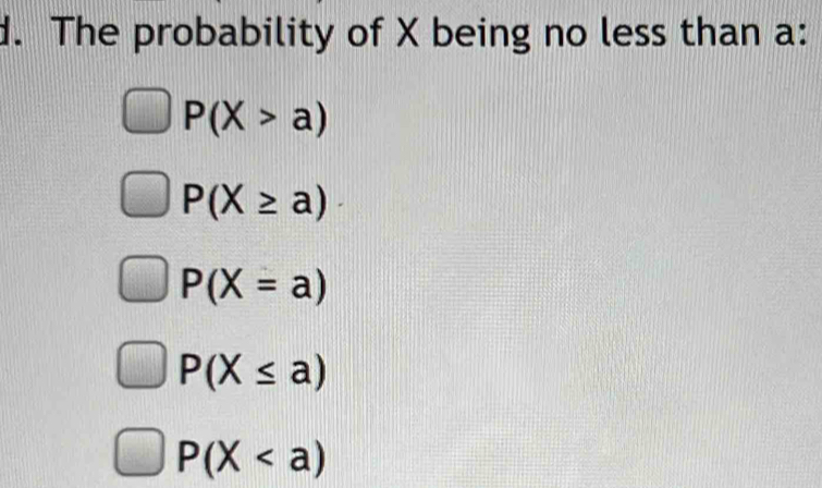 The probability of X being no less than a :
P(X>a)
P(X≥ a)
P(X=a)
P(X≤ a)
P(X