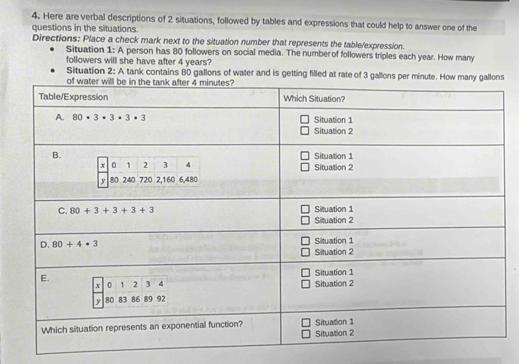 Here are verbal descriptions of 2 situations, followed by tables and expressions that could help to answer one of the
questions in the situations.
Directions: Place a check mark next to the situation number that represents the table/expression.
Situation 1: A person has 80 followers on social media. The number of followers triples each year. How many
followers will she have after 4 years?
Situation 2: A tank contains 80 gallons of water and is getting filled at rate of 3 gallons pe