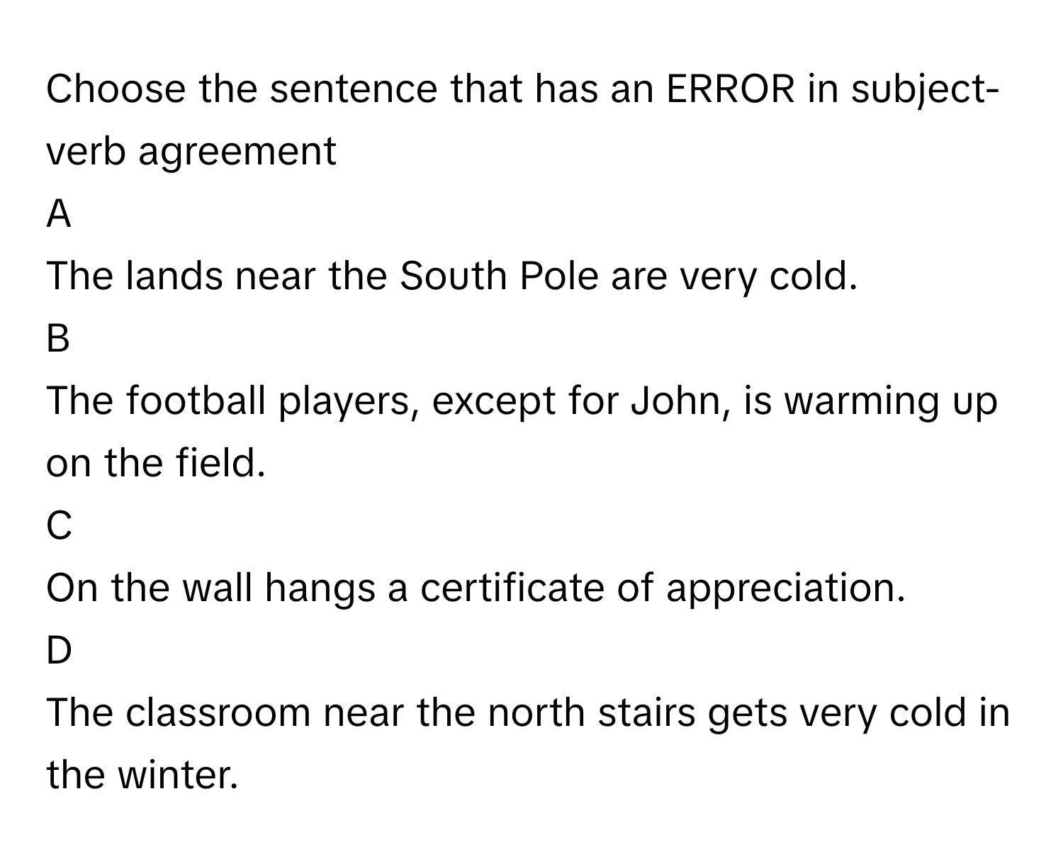 Choose the sentence that has an ERROR in subject-verb agreement

A
The lands near the South Pole are very cold.
B
The football players, except for John, is warming up on the field. 
C
On the wall hangs a certificate of appreciation. 
D
The classroom near the north stairs gets very cold in the winter.