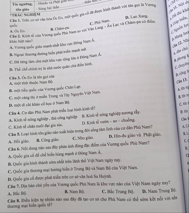 Tín ngưỡng, - Hindu và Phật giáo đi
3u 11. Nội di
tôn giáo - Sùng bái thần
Câu 1. Trên cơ sở văn hóa Óc Eo, một quốc gia cổ đã được hình thành với tên gọi là Vương Chữ
D. Lan Xang.   Đất đai khô
trác ngHiệm
3 Giáp biển,
C. Phù Nam.
quốc
C. Nguồn lợi
B. Chăm-pa.
Cầu 2. Kinh tể của Vương quốc Phù Nam sọ với Văn Lang - Âu Lạc và Chăm-pa có điểm
A. Óc Eo.
khác biệt nào?
0. Mạng lướ
Câu 12. Nh
A. Vương quốc giàu mạnh nhất khu vực Đông Nam Á.
A. dân chủ
B. Ngoại thương đường biển phát triển mạnh mẽ.
B. phong k
C. Đã từng làm chủ một khu vực rộng lớn ở Đông Nam Á.
C. chuyên
D. Thể chế chính trị là nhà nước quân chủ điền hình.
D. cộng h
Câu 3. Ốc Eo là tên gọi của
A. một tinh thuộc Nam Bộ.
Câu 13.
B. một tiểu quốc của Vương quốc Chân Lạp.
A. tín ng
C. một cảng thị ở miền Trung và Tây Nguyên Việt Nam.
B. tínn
D. một di chỉ khảo cổ học ở Nam Bộ.
C. tín 1
Câu 4. Cư dân Phù Nam phát triển loại hình kinh tế?
A. Kinh tế nông nghiệp , thủ công nghiệp B. Kinh tế nông nghiệp nương rẫy.
D. tín
C. Kinh tế chăn nuôi đại gia súc. D. Kinh tế vườn - ao - chuồng.
Câu 1
Câu 5. Loại hình tôn giáo nào xuất hiện trong đời sống tâm linh của cư dân Phù Nam?
A. C
A. Hồi giáo. B. Công giáo. C. Nho giáo. D. Hin-đu giáo và Phật giáo. B. L
Câu 6. Nội dung nào sau đây phản ánh đúng đặc điểm của Vương quốc Phù Nam?
C. C
D.
A. Quốc gia cổ đế chế biển hùng mạnh ở Đông Nam Á.
C
B. Quốc gia hình thành sớm nhất trên lãnh thổ Việt Nam ngày nay.
A
C. Quốc gia thương mại hướng biển ở Trung Bộ và Nam Bộ của Việt Nam.

D. Quốc gia cổ được phát triển trên cơ sở văn hoá Sa Huỳnh.
Câu 7. Địa bản chủ yếu của Vương quốc Phù Nam là khu vực nào của Việt Nam ngày nay?
A. Bắc Bộ. B. Nam Bộ. C. Bắc Trung Bộ. D. Nam Trung Bộ.
Câu 8. Điều kiện tự nhiên nào sau đây đã tạo cơ sở cho Phù Nam có thể sớm kết nối với nền
thương mại biển quốc tế?