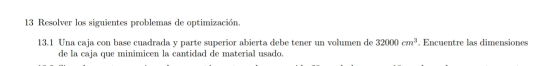 Resolver los siguientes problemas de optimización. 
13.1 Una caja con base cuadrada y parte superior abierta debe tener un volumen de 32000cm^3. Encuentre las dimensiones 
de la caja que minimicen la cantidad de material usado.