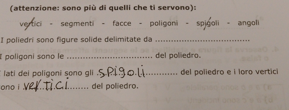 (attenzione: sono più di quelli che ti servono): 
vertici - segmenti - facce - poligoni - spigoli - angoli 
I poliedri sono figure solide delimitate da_ 
I poligoni sono le _del poliedro. 
lati dei poligoni sono gli ' __del poliedro e i loro vertici 
ono i _del poliedro.