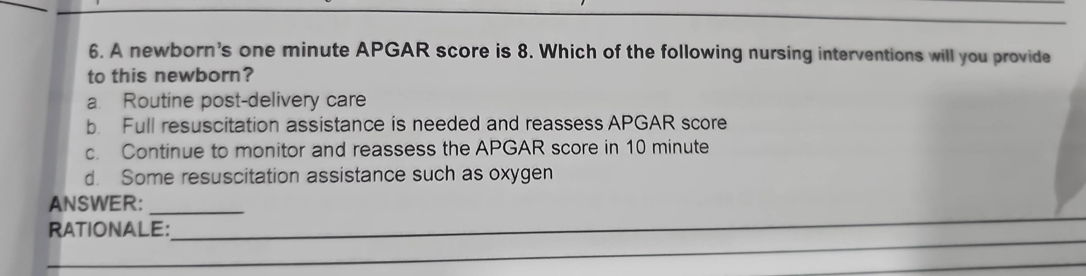 A newborn's one minute APGAR score is 8. Which of the following nursing interventions will you provide
to this newborn?
a. Routine post-delivery care
b. Full resuscitation assistance is needed and reassess APGAR score
c. Continue to monitor and reassess the APGAR score in 10 minute
d. Some resuscitation assistance such as oxygen
ANSWER:_
_
RATIONALE:
_
_