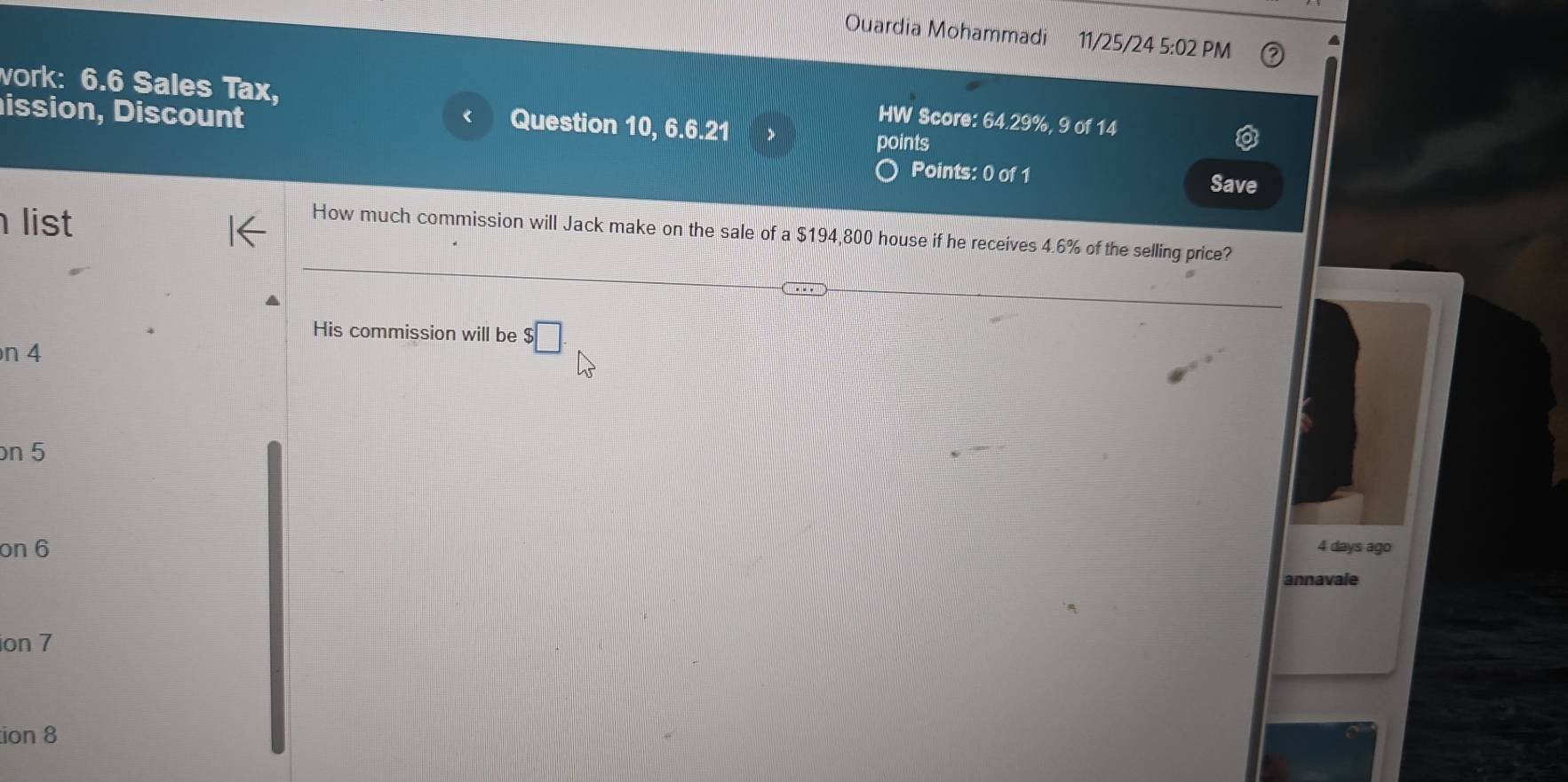 Ouardia Mohammadi 11/25/24 5:02 PM 
vork: 6.6 Sales Tax, 
HW Score: 64.29%, 9 of 14 
ission, Discount points 
Question 10, 6.6.21 
Points: 0 of 1 Save 
list 
How much commission will Jack make on the sale of a $194,800 house if he receives 4.6% of the selling price? 
His commission will be $□
n 4
on 5
on 6 4 days ago 
annavale 
ion 7 
tion 8