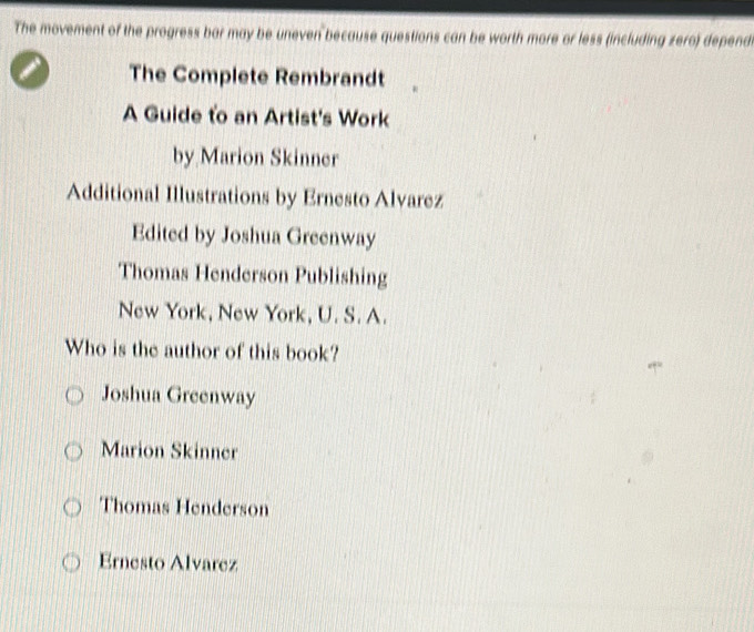 The movement of the progress bar may be uneven because questions can be worth more or less (including zero) depend
The Complete Rembrandt
A Guide to an Artist's Work
by Marion Skinner
Additional Illustrations by Ernesto Alvarez
Edited by Joshua Greenway
Thomas Henderson Publishing
New York, New York, U. S. A.
Who is the author of this book?
Joshua Greenway
Marion Skinner
Thomas Henderson
Ernesto Alvarez