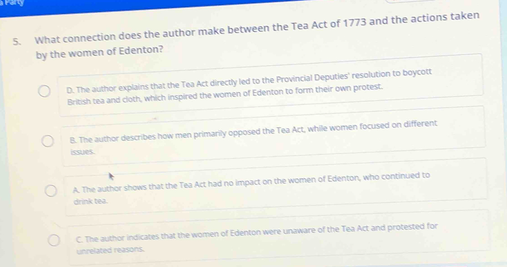 arry
5. What connection does the author make between the Tea Act of 1773 and the actions taken
by the women of Edenton?
D. The author explains that the Tea Act directly led to the Provincial Deputies' resolution to boycott
British tea and cloth, which inspired the women of Edenton to form their own protest.
B. The author describes how men primarily opposed the Tea Act, while women focused on different
issues.
A. The author shows that the Tea Act had no impact on the women of Edenton, who continued to
drink tea.
C. The author indicates that the women of Edenton were unaware of the Tea Act and protested for
unrelated reasons.