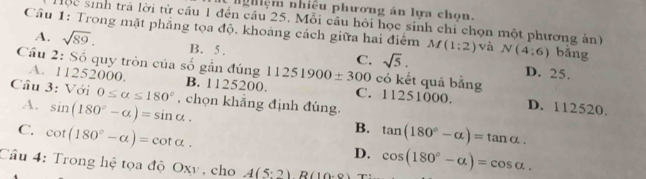 ngiệm nhiều phương án lựa chọn.
Hộc sinh trả lời từ cầu 1 đến câu 25. Mỗi câu hỏi học sinh chi chọn một phương án)
Cầu 1: Trong mặt phẳng tọa độ, khoáng cách giữa hai điểm M(1;2) và N(4;6) bằng
A. sqrt(89). B. 5.
C. sqrt(5). D. 25.
Cầu 2: Số quy tròn của số gần đúng 11251900± 300 có kết quả bằng
A. 11252000. B. 1125200. C. 11251000.
Câu 3: Với 0≤ alpha ≤ 180° , chọn khắng định đúng.
A. sin (180°-alpha )=sin alpha. D. 112520.
B.
C. cot (180°-alpha )=cot alpha. tan (180°-alpha )=tan alpha.
D. cos (180°-alpha )=cos alpha. 
Câu 4: Trong hệ tọa độ Oxy, cho A(5:2)R(10.0)