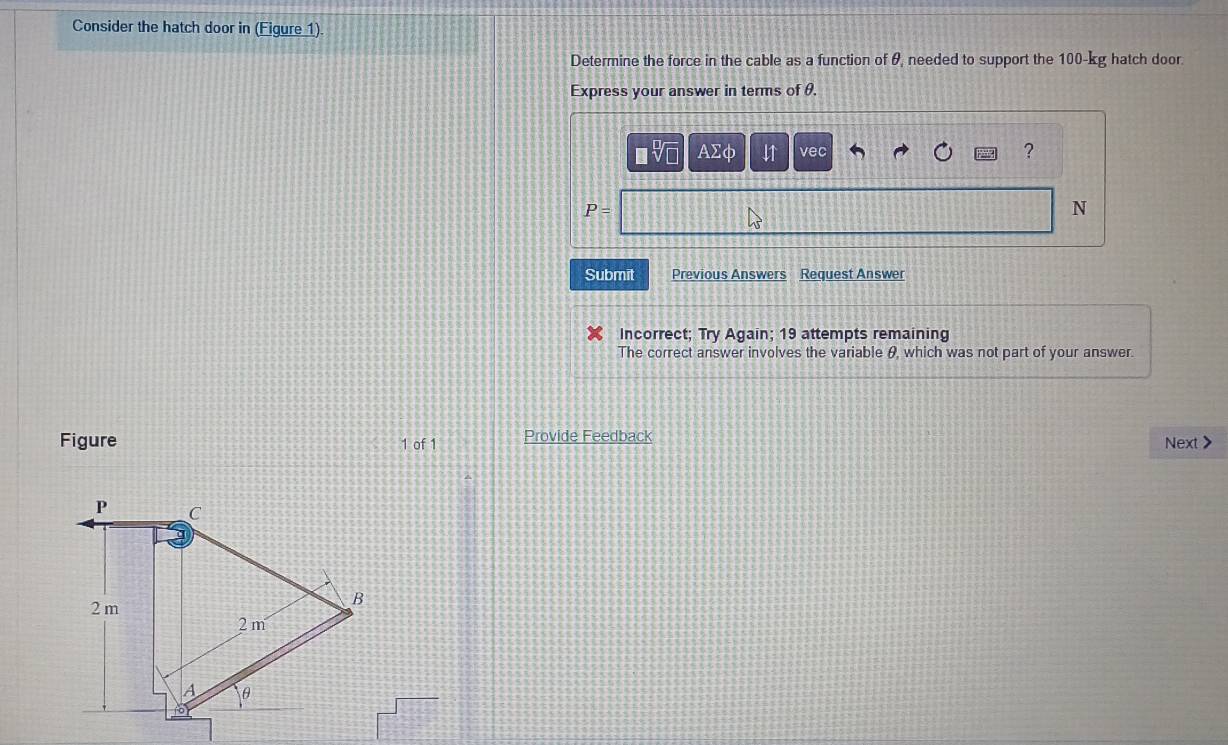 Consider the hatch door in (Figure 1). 
Determine the force in the cable as a function of θ, needed to support the 100-kg hatch door. 
Express your answer in terms of θ. 
A2 I↑ vec 
?
P=
N 
Submit Previous Answers Request Answer 
Incorrect; Try Again; 19 attempts remaining 
The correct answer involves the variable θ, which was not part of your answer. 
Figure 1 of 1 Provide Feedback Next >