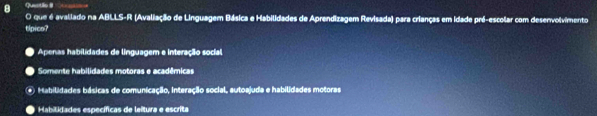 Questilo B
O que é avaliado na ABLLS-R (Avaliação de Linguagem Básica e Habilidades de Aprendizagem Revisada) para crianças em idade pré-escolar com desenvolvimento
típico?
Apenas habilidades de linguagem e interação social
Somente habilidades motoras e acadêmicas
Habilidades básicas de comunicação, interação social, autoajuda e habilidades motoras
Habilidades específicas de leitura e escrita