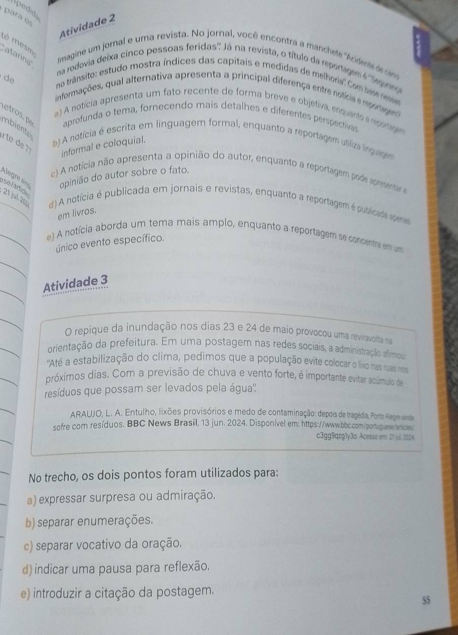 Ipedida
para os
Atividade 2
té mesm
atarina''
Imagine um jornal e uma revista. No jornal, você encontra a manchete 'Acidente de cns
na rodovia deixa cinco pessoas feridas'' Já na revista, o título da reportagem é 'Seguang
d
no trânsito: estudo mostra índices das capitais e medidas de melhoria'' Com base ressas
informações, qual alternativa apresenta a principal diferença entre notícia e reportagem
eros
a) A notícia apresenta um fato recente de forma breve e objetiva, enquanto a reponagem
aprofunda o tema, fornecendo mais detalhes e diferentes perspectivas
mbienta
rte de b) A notícia é escrita em linguagem formal, enquanto a reportagem utiliza linguagem
informal e coloquial.
Alegr i opinião do autor sobre o fato.
c) A notícia não apresenta a opinião do autor, enquanto a reportagem pode apresentar a
se/article 21 jul. 202 d) A notícia é publicada em jornais e revistas, enquanto a reportagem é publicada apenas
em livros.
e) A notícia aborda um tema mais amplo, enquanto a reportagem se concentra em um
único evento específico.
Atividade 3
O repique da inundação nos dias 23 e 24 de maio provocou uma reviravolita na
orientação da prefeitura. Em uma postagem nas redes sociais, a administração afirmous
'Até a estabilização do clima, pedimos que a população evite colocar o lixo nas ruas nos
próximos dias. Com a previsão de chuva e vento forte, é importante evitar acúmulo de
resíduos que possam ser levados pela água'':
ARAUJO, L. A. Entulho, lixões provisórios e medo de contaminação: depois de tragédia. Porto Alegre ainda
sofre com resíduos. BBC News Brasil, 13 jun. 2024. Disponível em: https://www.bbc.com/portuguese articles
c3gg9qzg1y3o. Acesso em: 21 juil. 2024.
No trecho, os dois pontos foram utilizados para:
a) expressar surpresa ou admiração.
b) separar enumerações.
c) separar vocativo da oração.
d) indicar uma pausa para reflexão.
e) introduzir a citação da postagem.
55