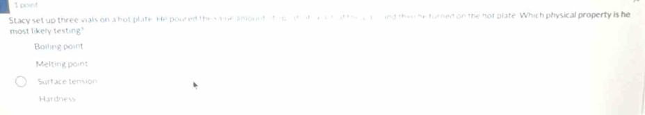 Stacy set up three vials on a hot plate. He poured the same amountsted di at a a h ot thre a and then he turned on the hor plate. Which physical property is he
most likely testing'
Boiling point
Melting point
Surface tension
Hardness
