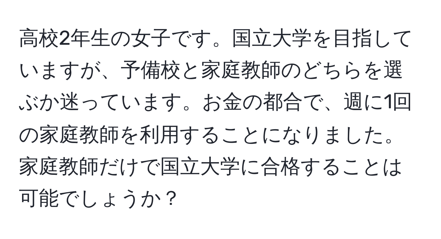 高校2年生の女子です。国立大学を目指していますが、予備校と家庭教師のどちらを選ぶか迷っています。お金の都合で、週に1回の家庭教師を利用することになりました。家庭教師だけで国立大学に合格することは可能でしょうか？